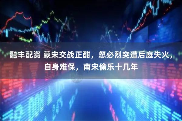 融丰配资 蒙宋交战正酣，忽必烈突遭后庭失火，自身难保，南宋偷乐十几年