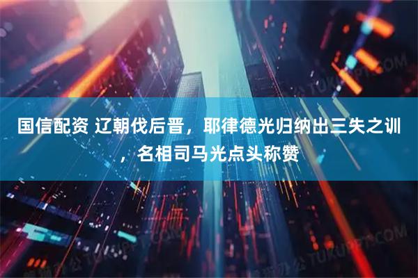 国信配资 辽朝伐后晋，耶律德光归纳出三失之训，名相司马光点头称赞