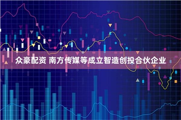 众豪配资 南方传媒等成立智造创投合伙企业