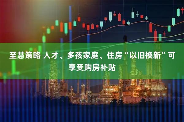 至慧策略 人才、多孩家庭、住房“以旧换新”可享受购房补贴