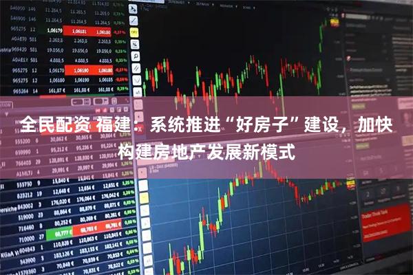 全民配资 福建：系统推进“好房子”建设，加快构建房地产发展新模式