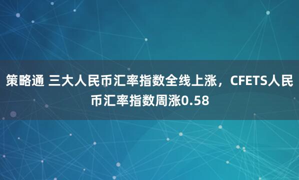 策略通 三大人民币汇率指数全线上涨，CFETS人民币汇率指数周涨0.58
