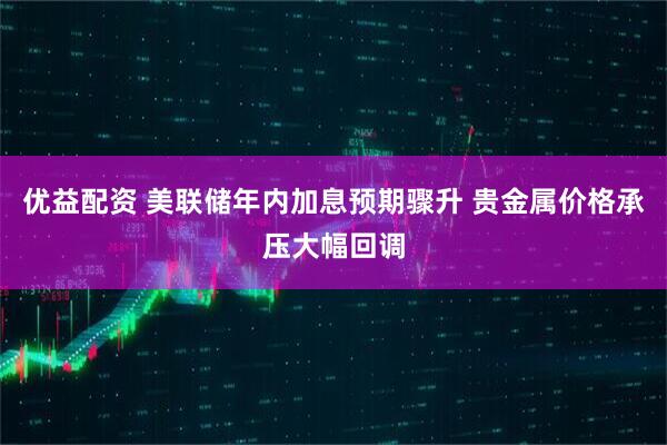 优益配资 美联储年内加息预期骤升 贵金属价格承压大幅回调