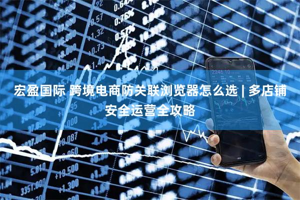 宏盈国际 跨境电商防关联浏览器怎么选 | 多店铺安全运营全攻略