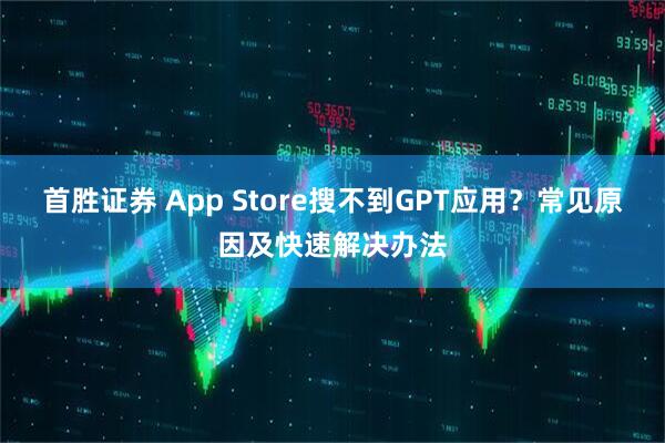 首胜证券 App Store搜不到GPT应用?常见原因及快速解决办法