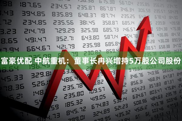 富豪优配 中航重机：董事长冉兴增持5万股公司股份