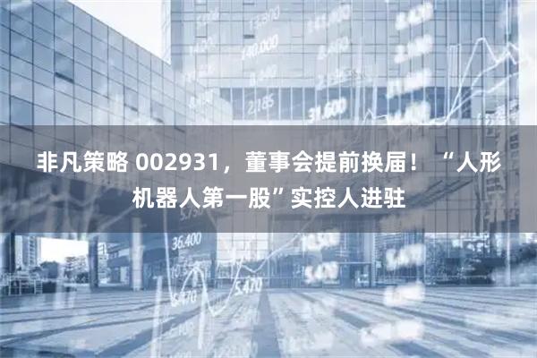 非凡策略 002931,董事会提前换届! “人形机器人第一股”实控人进驻