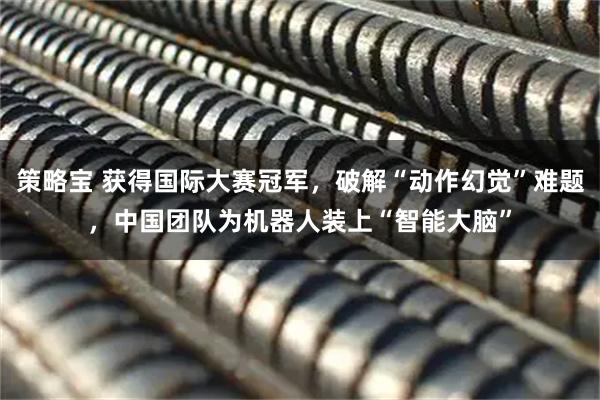 策略宝 获得国际大赛冠军，破解“动作幻觉”难题，中国团队为机器人装上“智能大脑”