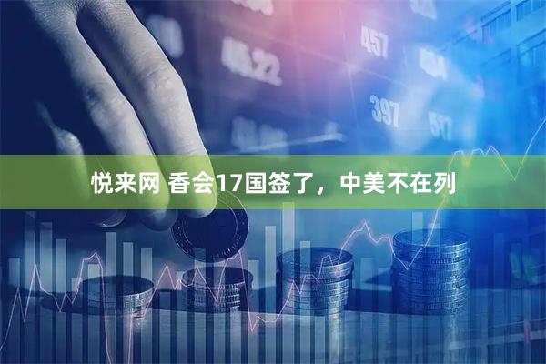 悦来网 香会17国签了，中美不在列