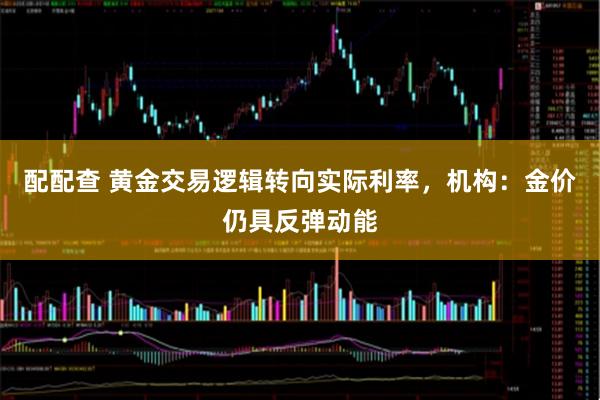 配配查 黄金交易逻辑转向实际利率，机构：金价仍具反弹动能