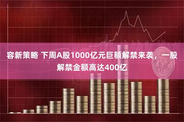 容新策略 下周A股1000亿元巨额解禁来袭,一股解禁金额高达400亿