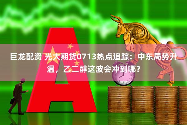 巨龙配资 光大期货0713热点追踪：中东局势升温，乙二醇这波会冲到哪？