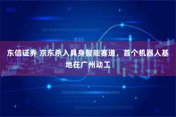 东信证券 京东杀入具身智能赛道，首个机器人基地在广州动工