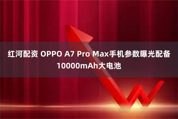 红河配资 OPPO A7 Pro Max手机参数曝光配备10000mAh大电池
