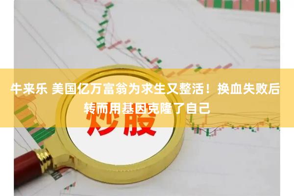 牛来乐 美国亿万富翁为求生又整活！换血失败后 转而用基因克隆了自己