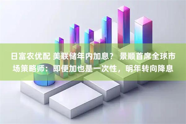 日富农优配 美联储年内加息？ 景顺首席全球市场策略师：即便加也是一次性，明年转向降息