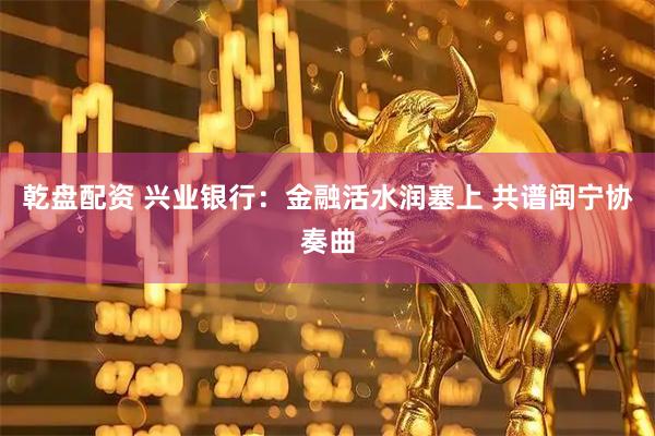 乾盘配资 兴业银行：金融活水润塞上 共谱闽宁协奏曲