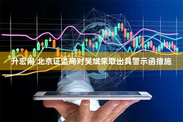 升宏网 北京证监局对吴斌采取出具警示函措施